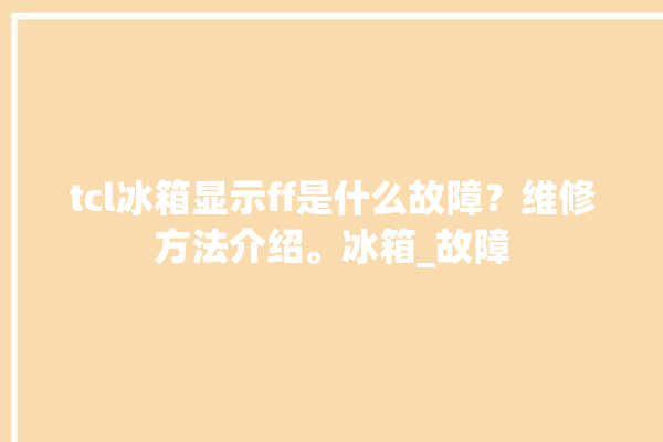 tcl冰箱显示ff是什么故障？维修方法介绍。冰箱_故障