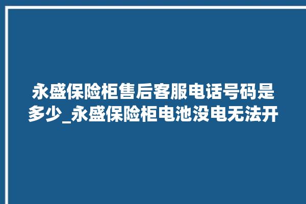 永盛保险柜售后客服电话号码是多少_永盛保险柜电池没电无法开门怎么办 。保险柜