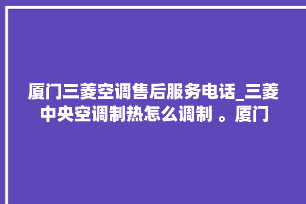 厦门三菱空调售后服务电话_三菱中央空调制热怎么调制 。厦门