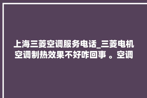 上海三菱空调服务电话_三菱电机空调制热效果不好咋回事 。空调