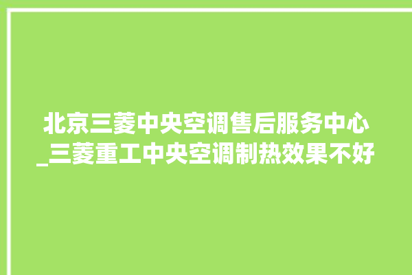 北京三菱中央空调售后服务中心_三菱重工中央空调制热效果不好原因 。中央空调