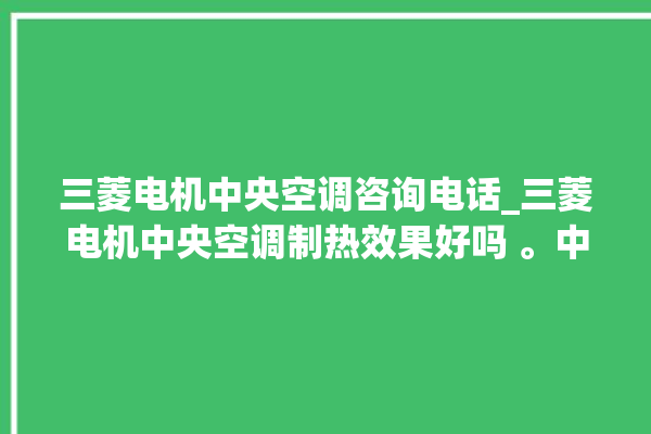 三菱电机中央空调咨询电话_三菱电机中央空调制热效果好吗 。中央空调