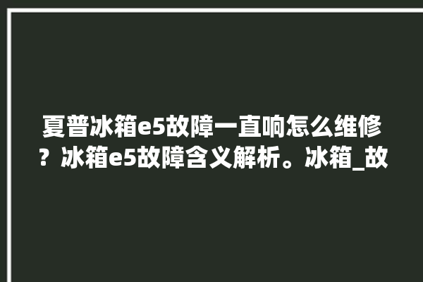 夏普冰箱e5故障一直响怎么维修？冰箱e5故障含义解析。冰箱_故障