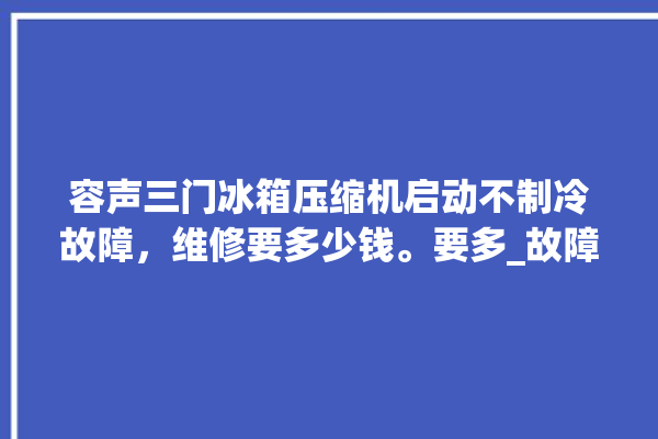 容声三门冰箱压缩机启动不制冷故障，维修要多少钱。要多_故障