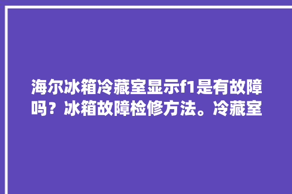 海尔冰箱冷藏室显示f1是有故障吗？冰箱故障检修方法。冷藏室_是有