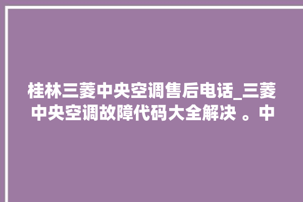 桂林三菱中央空调售后电话_三菱中央空调故障代码大全解决 。中央空调