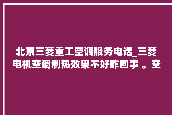 北京三菱重工空调服务电话_三菱电机空调制热效果不好咋回事 。空调