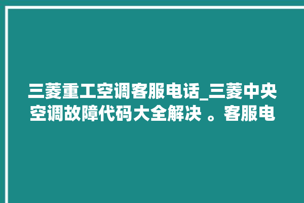 三菱重工空调客服电话_三菱中央空调故障代码大全解决 。客服电话