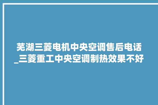 芜湖三菱电机中央空调售后电话_三菱重工中央空调制热效果不好原因 。中央空调