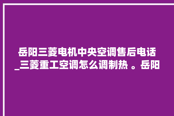 岳阳三菱电机中央空调售后电话_三菱重工空调怎么调制热 。岳阳