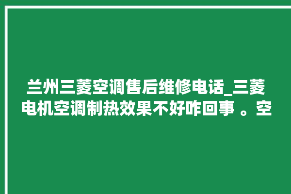 兰州三菱空调售后维修电话_三菱电机空调制热效果不好咋回事 。空调