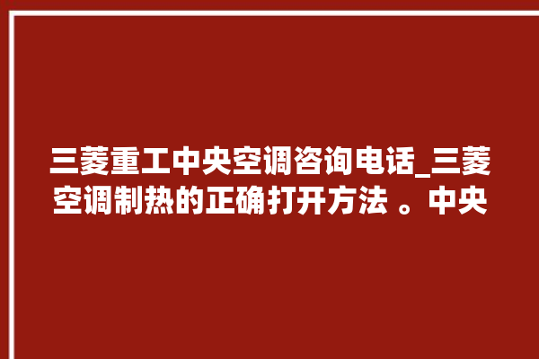 三菱重工中央空调咨询电话_三菱空调制热的正确打开方法 。中央空调