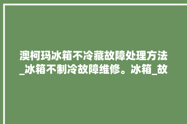 澳柯玛冰箱不冷藏故障处理方法_冰箱不制冷故障维修。冰箱_故障