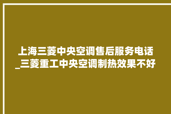 上海三菱中央空调售后服务电话_三菱重工中央空调制热效果不好原因 。中央空调