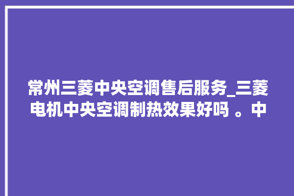 常州三菱中央空调售后服务_三菱电机中央空调制热效果好吗 。中央空调