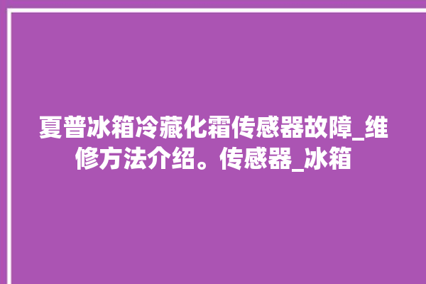 夏普冰箱冷藏化霜传感器故障_维修方法介绍。传感器_冰箱