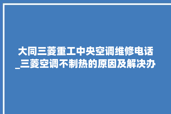 大同三菱重工中央空调维修电话_三菱空调不制热的原因及解决办法 。中央空调