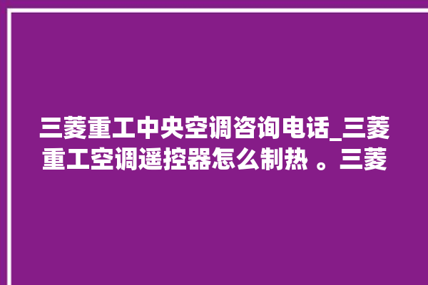 三菱重工中央空调咨询电话_三菱重工空调遥控器怎么制热 。三菱重工