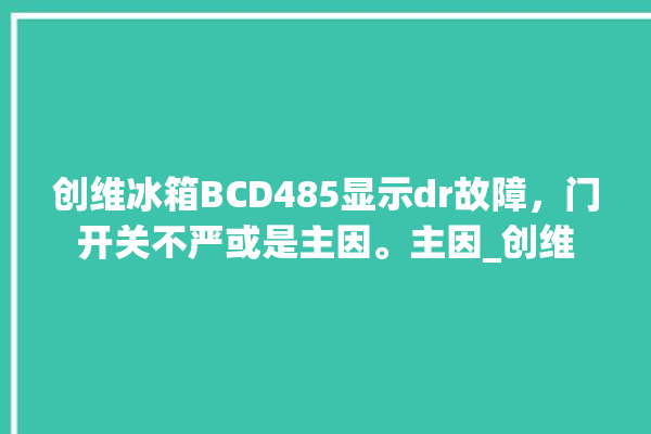 创维冰箱BCD485显示dr故障，门开关不严或是主因。主因_创维