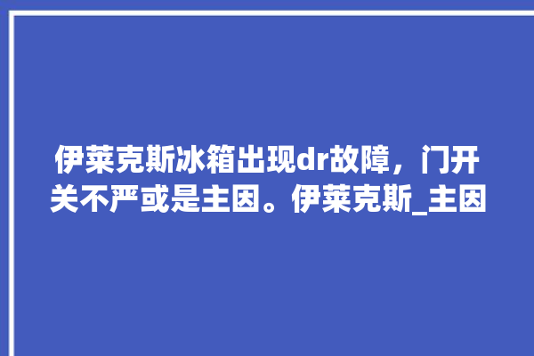 伊莱克斯冰箱出现dr故障，门开关不严或是主因。伊莱克斯_主因