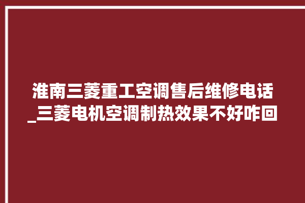 淮南三菱重工空调售后维修电话_三菱电机空调制热效果不好咋回事 。淮南