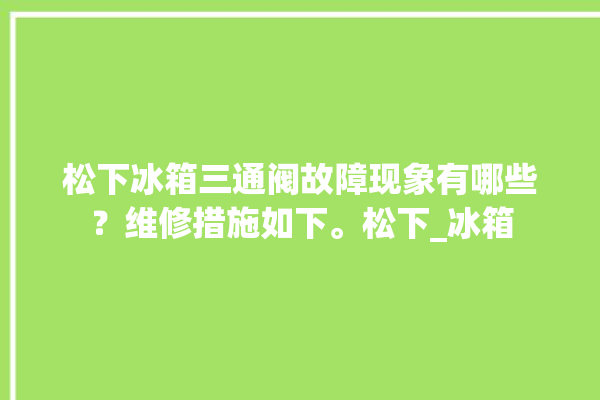 松下冰箱三通阀故障现象有哪些？维修措施如下。松下_冰箱