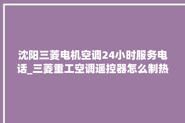 沈阳三菱电机空调24小时服务电话_三菱重工空调遥控器怎么制热 。空调