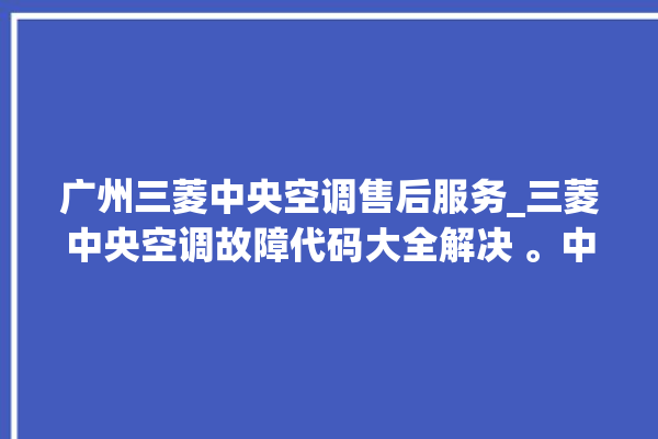 广州三菱中央空调售后服务_三菱中央空调故障代码大全解决 。中央空调