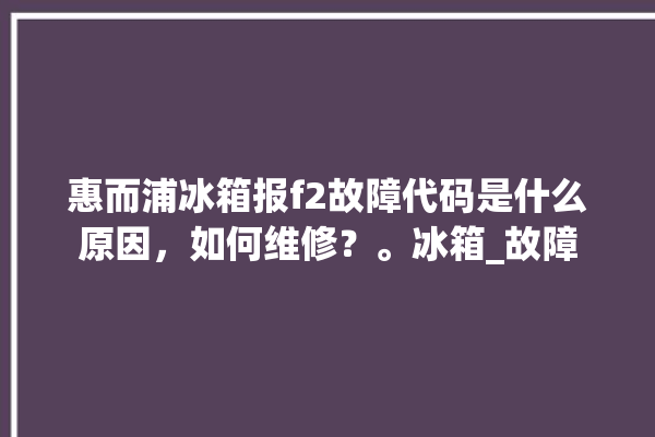 惠而浦冰箱报f2故障代码是什么原因，如何维修？。冰箱_故障