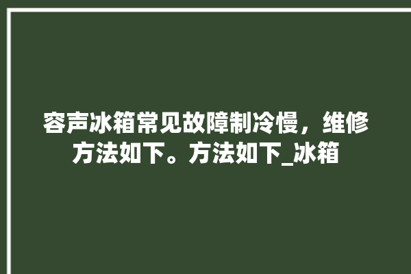 容声冰箱常见故障制冷慢，维修方法如下。方法如下_冰箱