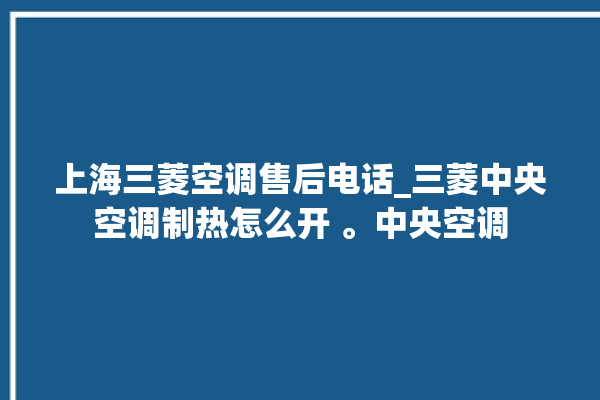 上海三菱空调售后电话_三菱中央空调制热怎么开 。中央空调