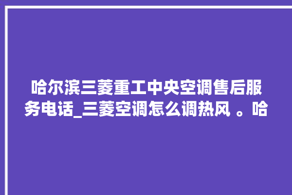 哈尔滨三菱重工中央空调售后服务电话_三菱空调怎么调热风 。哈尔滨