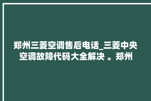 郑州三菱空调售后电话_三菱中央空调故障代码大全解决 。郑州