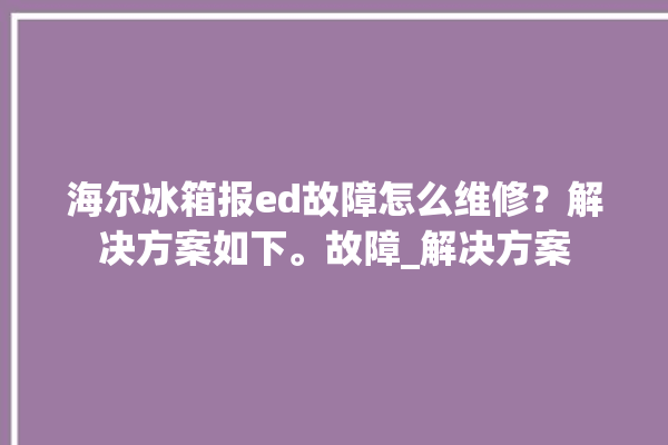 海尔冰箱报ed故障怎么维修？解决方案如下。故障_解决方案