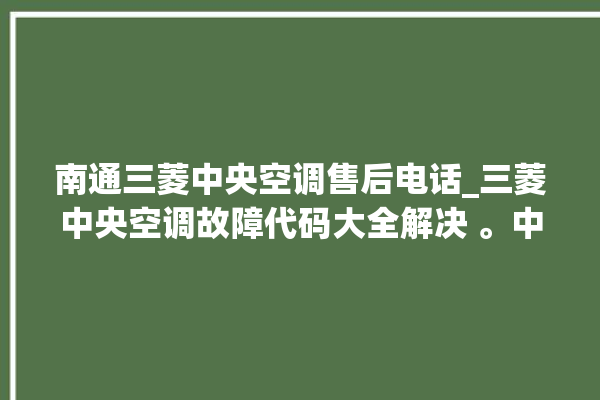 南通三菱中央空调售后电话_三菱中央空调故障代码大全解决 。中央空调