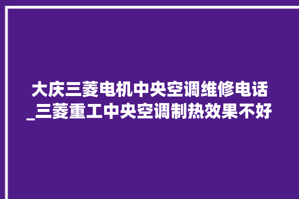 大庆三菱电机中央空调维修电话_三菱重工中央空调制热效果不好原因 。中央空调