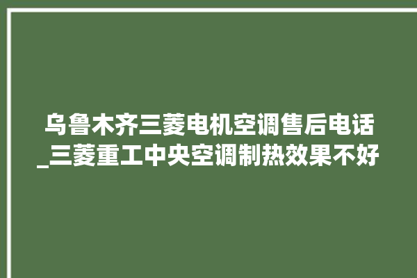 乌鲁木齐三菱电机空调售后电话_三菱重工中央空调制热效果不好原因 。乌鲁木齐