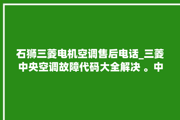 石狮三菱电机空调售后电话_三菱中央空调故障代码大全解决 。中央空调