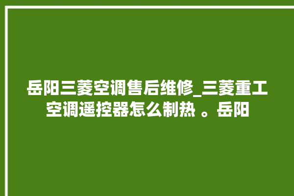 岳阳三菱空调售后维修_三菱重工空调遥控器怎么制热 。岳阳