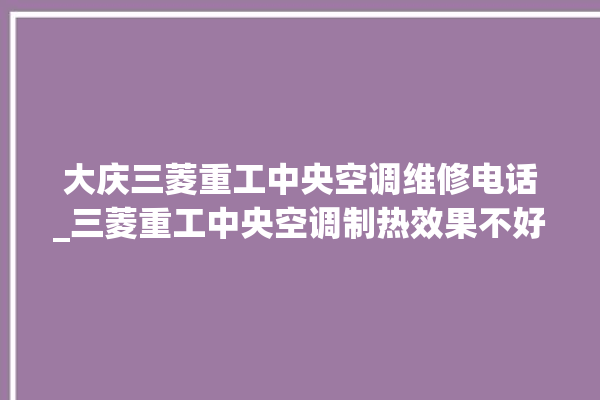 大庆三菱重工中央空调维修电话_三菱重工中央空调制热效果不好原因 。中央空调