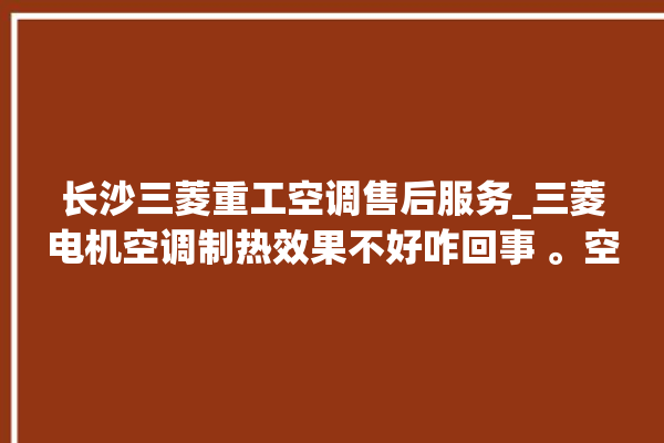 长沙三菱重工空调售后服务_三菱电机空调制热效果不好咋回事 。空调