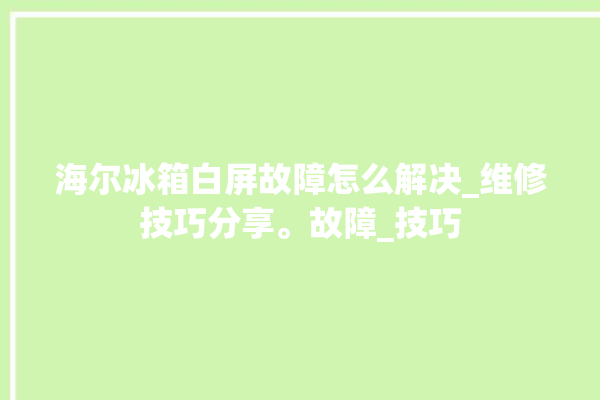 海尔冰箱白屏故障怎么解决_维修技巧分享。故障_技巧