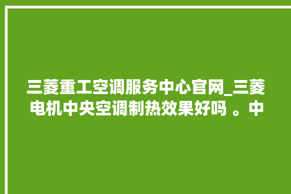 三菱重工空调服务中心官网_三菱电机中央空调制热效果好吗 。中央空调