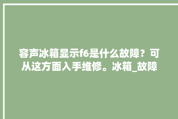 容声冰箱显示f6是什么故障？可从这方面入手维修。冰箱_故障