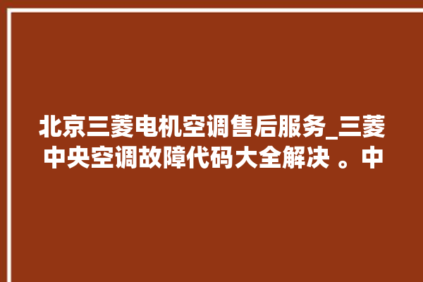 北京三菱电机空调售后服务_三菱中央空调故障代码大全解决 。中央空调