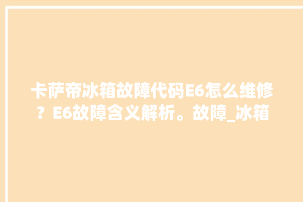 卡萨帝冰箱故障代码E6怎么维修？E6故障含义解析。故障_冰箱