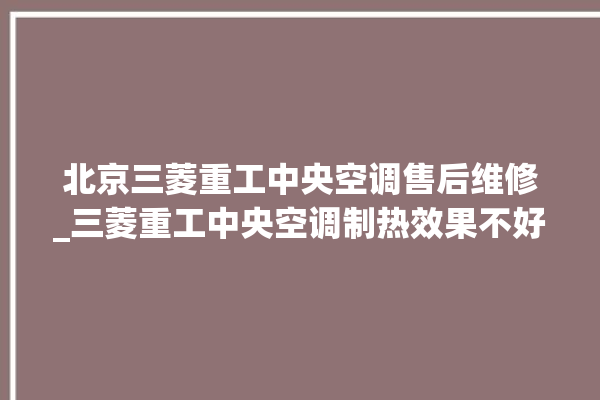 北京三菱重工中央空调售后维修_三菱重工中央空调制热效果不好原因 。中央空调