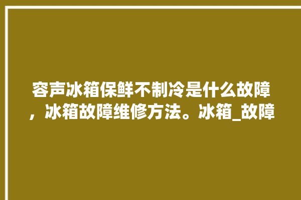 容声冰箱保鲜不制冷是什么故障，冰箱故障维修方法。冰箱_故障