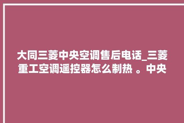 大同三菱中央空调售后电话_三菱重工空调遥控器怎么制热 。中央空调