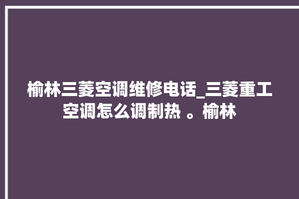 榆林三菱空调维修电话_三菱重工空调怎么调制热 。榆林